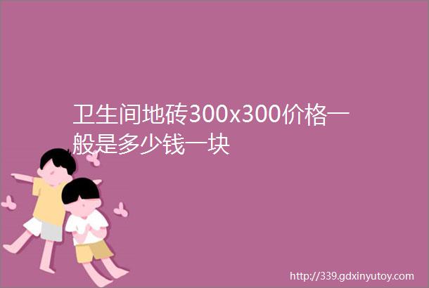 卫生间地砖300x300价格一般是多少钱一块