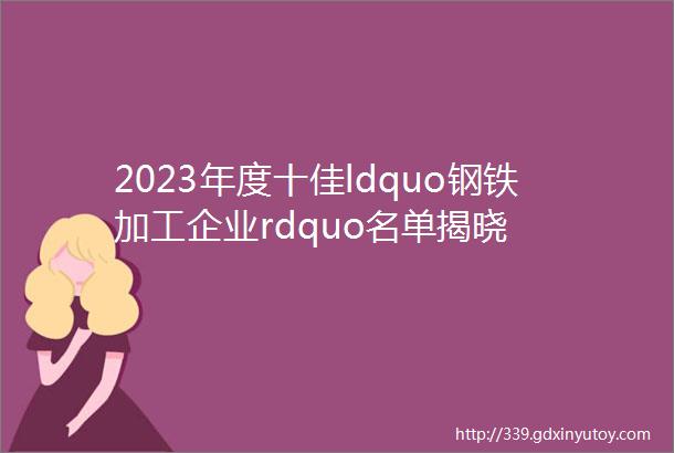 2023年度十佳ldquo钢铁加工企业rdquo名单揭晓