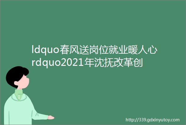 ldquo春风送岗位就业暖人心rdquo2021年沈抚改革创新示范区农民工就业专场网络招聘会