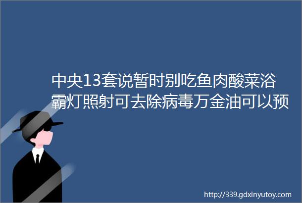 中央13套说暂时别吃鱼肉酸菜浴霸灯照射可去除病毒万金油可以预防病毒千万别上当