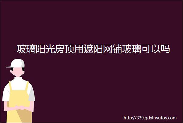 玻璃阳光房顶用遮阳网铺玻璃可以吗