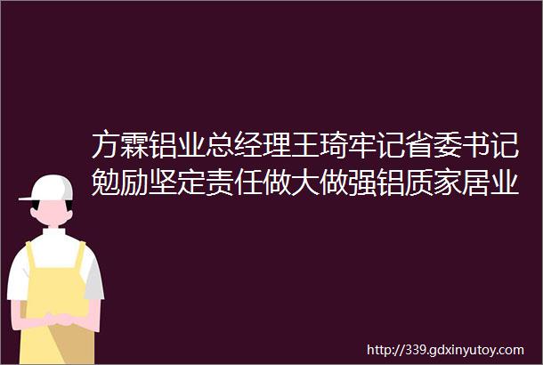 方霖铝业总经理王琦牢记省委书记勉励坚定责任做大做强铝质家居业