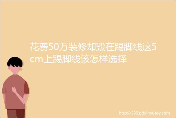 花费50万装修却毁在踢脚线这5cm上踢脚线该怎样选择