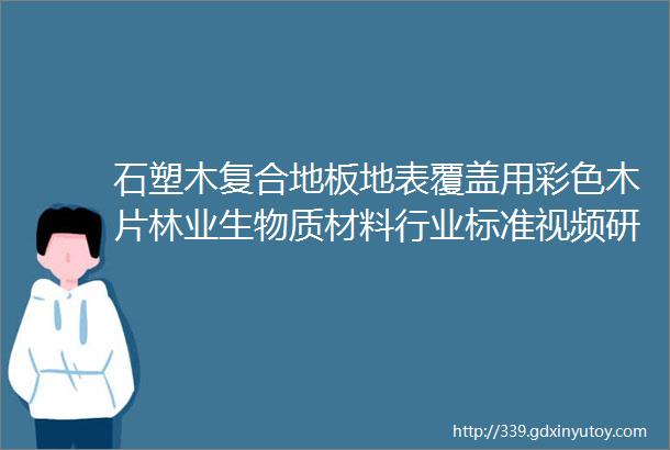 石塑木复合地板地表覆盖用彩色木片林业生物质材料行业标准视频研讨会顺利召开