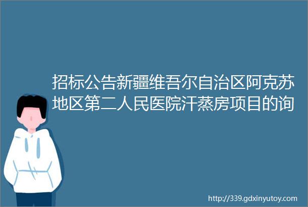 招标公告新疆维吾尔自治区阿克苏地区第二人民医院汗蒸房项目的询价采购公告