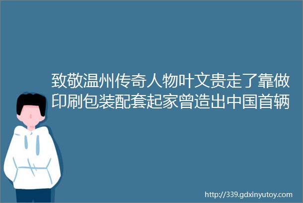 致敬温州传奇人物叶文贵走了靠做印刷包装配套起家曾造出中国首辆混合动力汽车