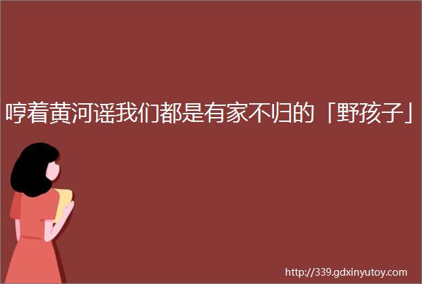 哼着黄河谣我们都是有家不归的「野孩子」