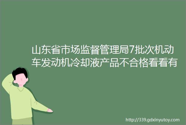 山东省市场监督管理局7批次机动车发动机冷却液产品不合格看看有你买到过的吗