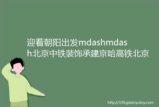 迎着朝阳出发mdashmdash北京中铁装饰承建京哈高铁北京朝阳站内外装工程详解